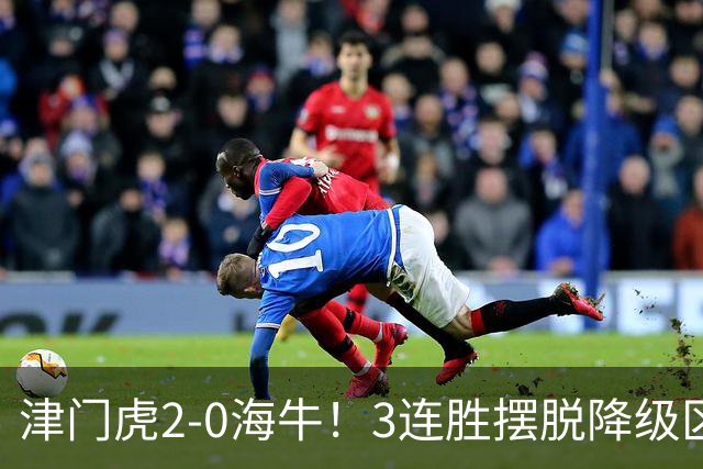 津门虎2-0海牛！3连胜摆脱降级区 基莱斯连场破门 海牛3连败跌至倒2