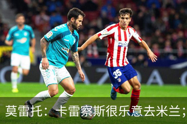 莫雷托：卡雷察斯很乐意去米兰；莫德里奇将在本周作决定
